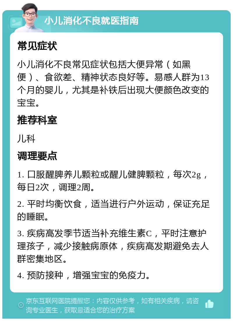 小儿消化不良就医指南 常见症状 小儿消化不良常见症状包括大便异常（如黑便）、食欲差、精神状态良好等。易感人群为13个月的婴儿，尤其是补铁后出现大便颜色改变的宝宝。 推荐科室 儿科 调理要点 1. 口服醒脾养儿颗粒或醒儿健脾颗粒，每次2g，每日2次，调理2周。 2. 平时均衡饮食，适当进行户外运动，保证充足的睡眠。 3. 疾病高发季节适当补充维生素C，平时注意护理孩子，减少接触病原体，疾病高发期避免去人群密集地区。 4. 预防接种，增强宝宝的免疫力。