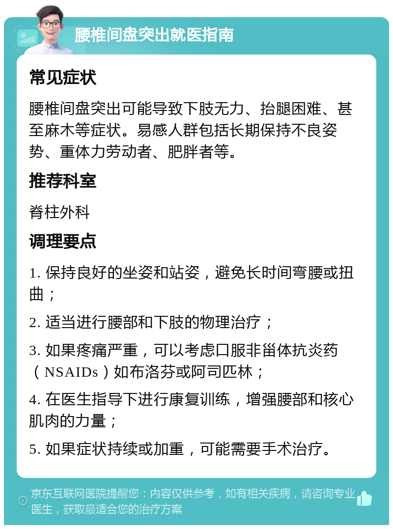 腰椎间盘突出就医指南 常见症状 腰椎间盘突出可能导致下肢无力、抬腿困难、甚至麻木等症状。易感人群包括长期保持不良姿势、重体力劳动者、肥胖者等。 推荐科室 脊柱外科 调理要点 1. 保持良好的坐姿和站姿，避免长时间弯腰或扭曲； 2. 适当进行腰部和下肢的物理治疗； 3. 如果疼痛严重，可以考虑口服非甾体抗炎药（NSAIDs）如布洛芬或阿司匹林； 4. 在医生指导下进行康复训练，增强腰部和核心肌肉的力量； 5. 如果症状持续或加重，可能需要手术治疗。