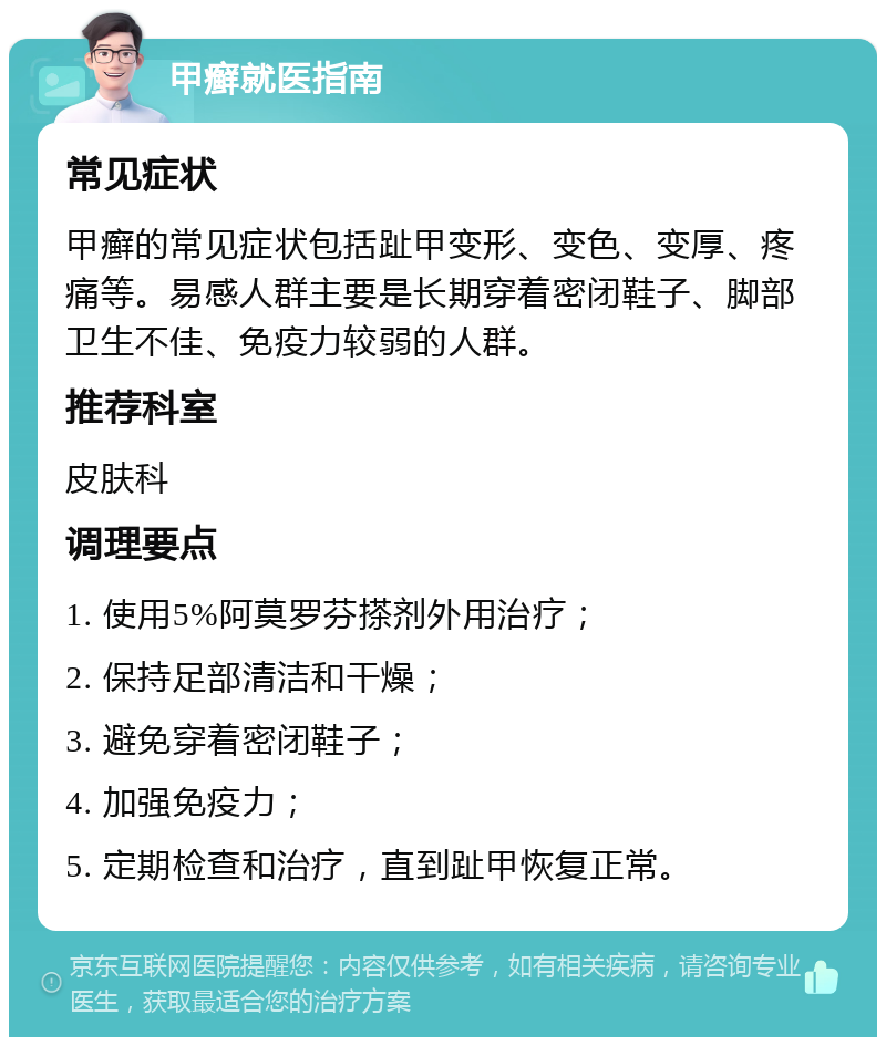 甲癣就医指南 常见症状 甲癣的常见症状包括趾甲变形、变色、变厚、疼痛等。易感人群主要是长期穿着密闭鞋子、脚部卫生不佳、免疫力较弱的人群。 推荐科室 皮肤科 调理要点 1. 使用5%阿莫罗芬搽剂外用治疗； 2. 保持足部清洁和干燥； 3. 避免穿着密闭鞋子； 4. 加强免疫力； 5. 定期检查和治疗，直到趾甲恢复正常。