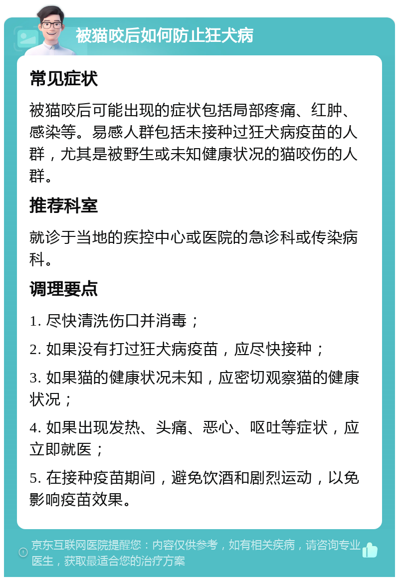 被猫咬后如何防止狂犬病 常见症状 被猫咬后可能出现的症状包括局部疼痛、红肿、感染等。易感人群包括未接种过狂犬病疫苗的人群，尤其是被野生或未知健康状况的猫咬伤的人群。 推荐科室 就诊于当地的疾控中心或医院的急诊科或传染病科。 调理要点 1. 尽快清洗伤口并消毒； 2. 如果没有打过狂犬病疫苗，应尽快接种； 3. 如果猫的健康状况未知，应密切观察猫的健康状况； 4. 如果出现发热、头痛、恶心、呕吐等症状，应立即就医； 5. 在接种疫苗期间，避免饮酒和剧烈运动，以免影响疫苗效果。