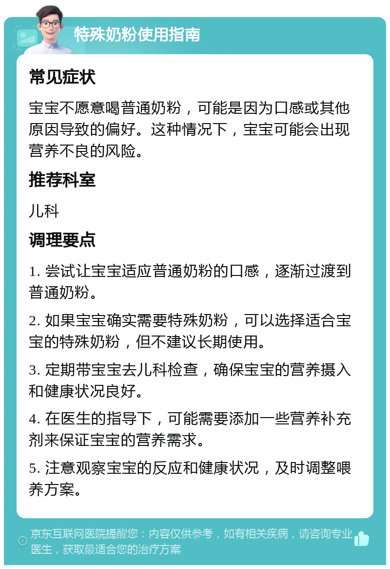 特殊奶粉使用指南 常见症状 宝宝不愿意喝普通奶粉，可能是因为口感或其他原因导致的偏好。这种情况下，宝宝可能会出现营养不良的风险。 推荐科室 儿科 调理要点 1. 尝试让宝宝适应普通奶粉的口感，逐渐过渡到普通奶粉。 2. 如果宝宝确实需要特殊奶粉，可以选择适合宝宝的特殊奶粉，但不建议长期使用。 3. 定期带宝宝去儿科检查，确保宝宝的营养摄入和健康状况良好。 4. 在医生的指导下，可能需要添加一些营养补充剂来保证宝宝的营养需求。 5. 注意观察宝宝的反应和健康状况，及时调整喂养方案。