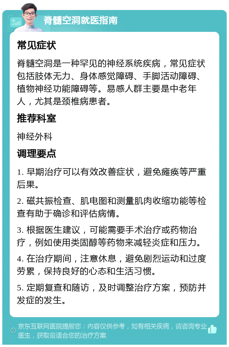 脊髓空洞就医指南 常见症状 脊髓空洞是一种罕见的神经系统疾病，常见症状包括肢体无力、身体感觉障碍、手脚活动障碍、植物神经功能障碍等。易感人群主要是中老年人，尤其是颈椎病患者。 推荐科室 神经外科 调理要点 1. 早期治疗可以有效改善症状，避免瘫痪等严重后果。 2. 磁共振检查、肌电图和测量肌肉收缩功能等检查有助于确诊和评估病情。 3. 根据医生建议，可能需要手术治疗或药物治疗，例如使用类固醇等药物来减轻炎症和压力。 4. 在治疗期间，注意休息，避免剧烈运动和过度劳累，保持良好的心态和生活习惯。 5. 定期复查和随访，及时调整治疗方案，预防并发症的发生。