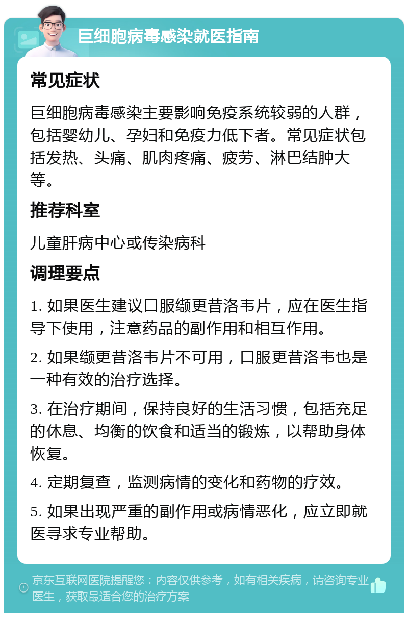 巨细胞病毒感染就医指南 常见症状 巨细胞病毒感染主要影响免疫系统较弱的人群，包括婴幼儿、孕妇和免疫力低下者。常见症状包括发热、头痛、肌肉疼痛、疲劳、淋巴结肿大等。 推荐科室 儿童肝病中心或传染病科 调理要点 1. 如果医生建议口服缬更昔洛韦片，应在医生指导下使用，注意药品的副作用和相互作用。 2. 如果缬更昔洛韦片不可用，口服更昔洛韦也是一种有效的治疗选择。 3. 在治疗期间，保持良好的生活习惯，包括充足的休息、均衡的饮食和适当的锻炼，以帮助身体恢复。 4. 定期复查，监测病情的变化和药物的疗效。 5. 如果出现严重的副作用或病情恶化，应立即就医寻求专业帮助。