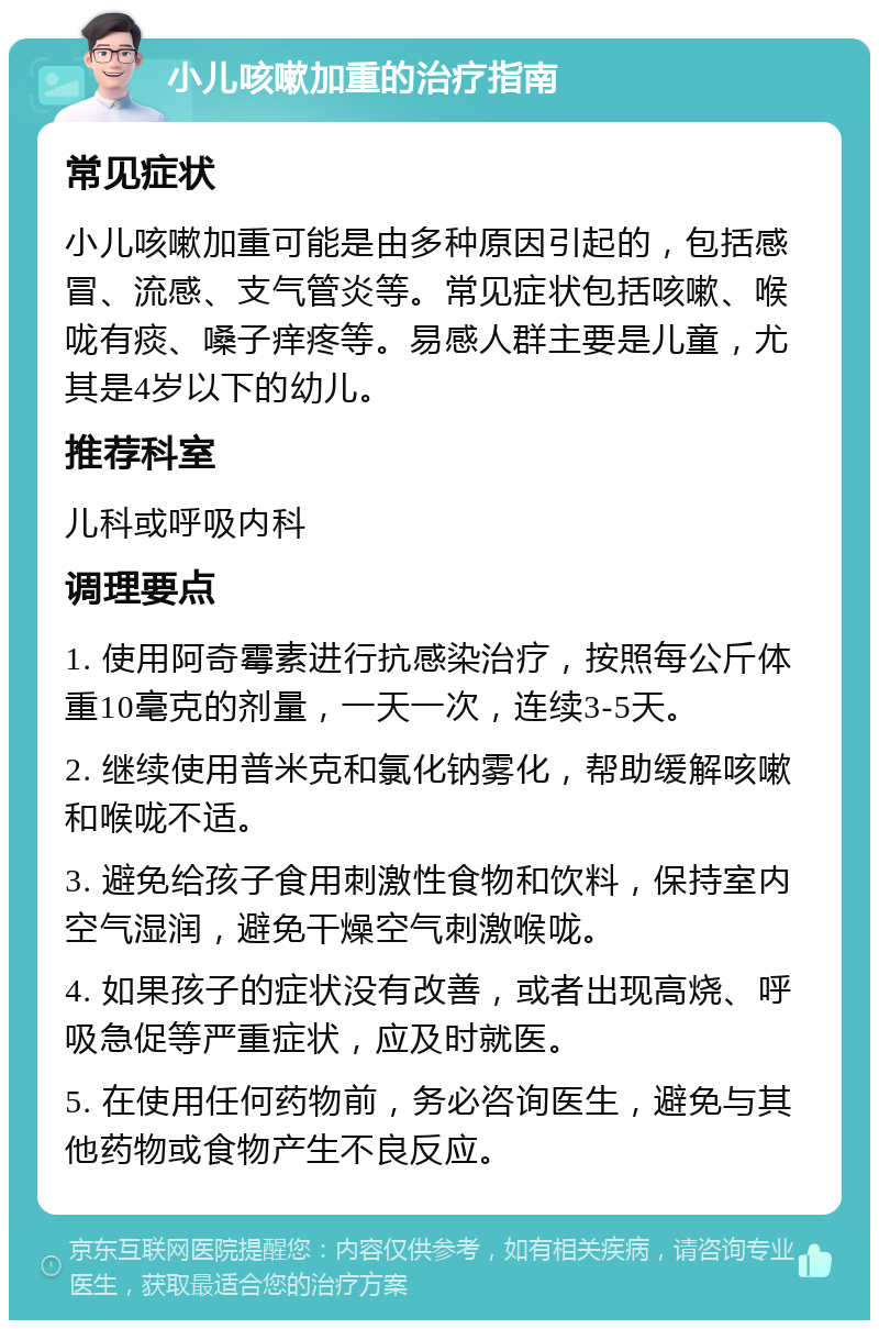 小儿咳嗽加重的治疗指南 常见症状 小儿咳嗽加重可能是由多种原因引起的，包括感冒、流感、支气管炎等。常见症状包括咳嗽、喉咙有痰、嗓子痒疼等。易感人群主要是儿童，尤其是4岁以下的幼儿。 推荐科室 儿科或呼吸内科 调理要点 1. 使用阿奇霉素进行抗感染治疗，按照每公斤体重10毫克的剂量，一天一次，连续3-5天。 2. 继续使用普米克和氯化钠雾化，帮助缓解咳嗽和喉咙不适。 3. 避免给孩子食用刺激性食物和饮料，保持室内空气湿润，避免干燥空气刺激喉咙。 4. 如果孩子的症状没有改善，或者出现高烧、呼吸急促等严重症状，应及时就医。 5. 在使用任何药物前，务必咨询医生，避免与其他药物或食物产生不良反应。