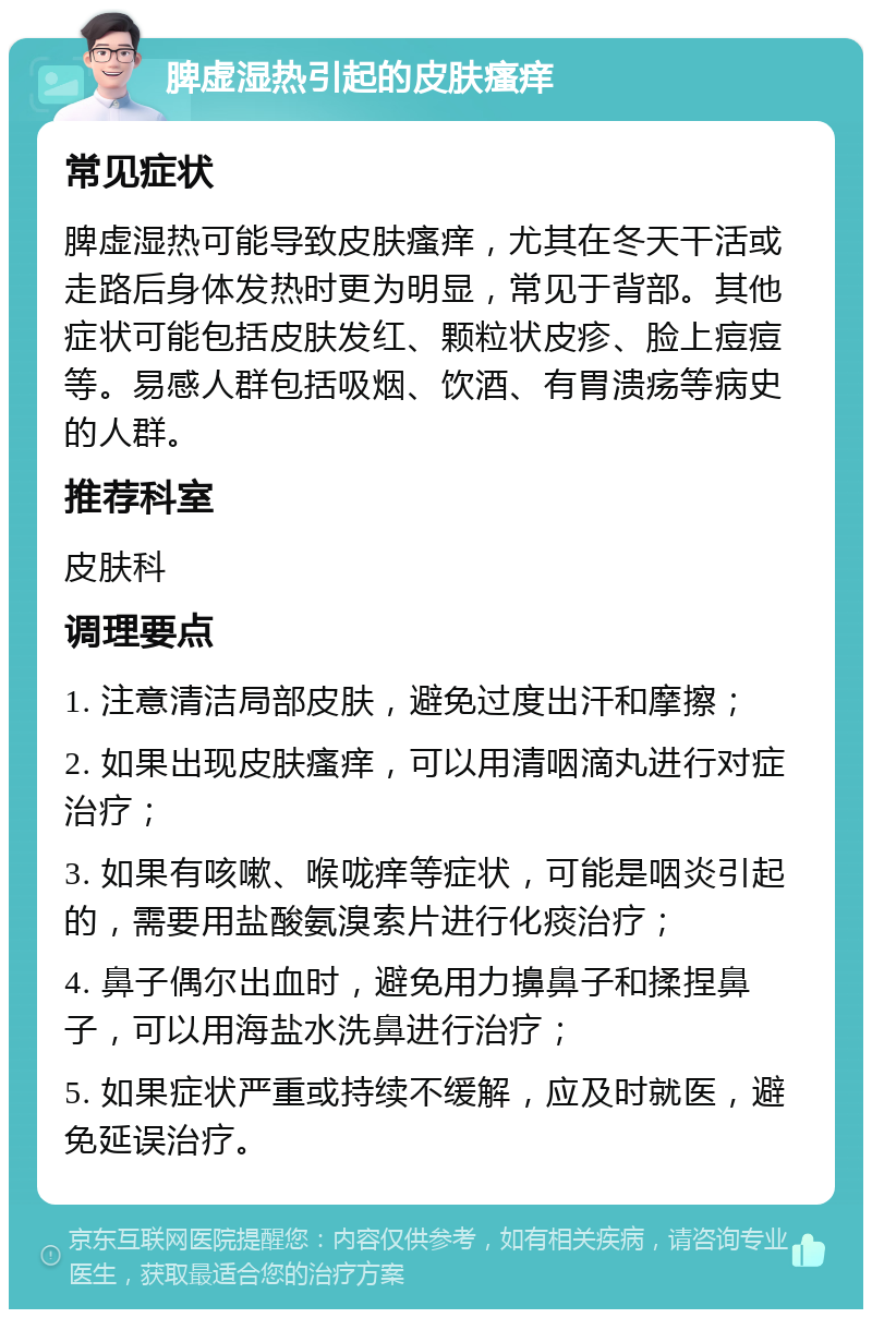 脾虚湿热引起的皮肤瘙痒 常见症状 脾虚湿热可能导致皮肤瘙痒，尤其在冬天干活或走路后身体发热时更为明显，常见于背部。其他症状可能包括皮肤发红、颗粒状皮疹、脸上痘痘等。易感人群包括吸烟、饮酒、有胃溃疡等病史的人群。 推荐科室 皮肤科 调理要点 1. 注意清洁局部皮肤，避免过度出汗和摩擦； 2. 如果出现皮肤瘙痒，可以用清咽滴丸进行对症治疗； 3. 如果有咳嗽、喉咙痒等症状，可能是咽炎引起的，需要用盐酸氨溴索片进行化痰治疗； 4. 鼻子偶尔出血时，避免用力擤鼻子和揉捏鼻子，可以用海盐水洗鼻进行治疗； 5. 如果症状严重或持续不缓解，应及时就医，避免延误治疗。