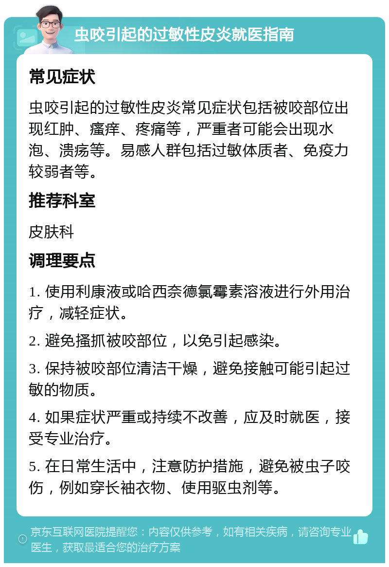 虫咬引起的过敏性皮炎就医指南 常见症状 虫咬引起的过敏性皮炎常见症状包括被咬部位出现红肿、瘙痒、疼痛等，严重者可能会出现水泡、溃疡等。易感人群包括过敏体质者、免疫力较弱者等。 推荐科室 皮肤科 调理要点 1. 使用利康液或哈西奈德氯霉素溶液进行外用治疗，减轻症状。 2. 避免搔抓被咬部位，以免引起感染。 3. 保持被咬部位清洁干燥，避免接触可能引起过敏的物质。 4. 如果症状严重或持续不改善，应及时就医，接受专业治疗。 5. 在日常生活中，注意防护措施，避免被虫子咬伤，例如穿长袖衣物、使用驱虫剂等。