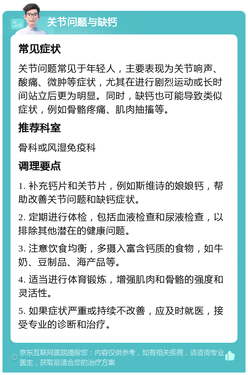 关节问题与缺钙 常见症状 关节问题常见于年轻人，主要表现为关节响声、酸痛、微肿等症状，尤其在进行剧烈运动或长时间站立后更为明显。同时，缺钙也可能导致类似症状，例如骨骼疼痛、肌肉抽搐等。 推荐科室 骨科或风湿免疫科 调理要点 1. 补充钙片和关节片，例如斯维诗的娘娘钙，帮助改善关节问题和缺钙症状。 2. 定期进行体检，包括血液检查和尿液检查，以排除其他潜在的健康问题。 3. 注意饮食均衡，多摄入富含钙质的食物，如牛奶、豆制品、海产品等。 4. 适当进行体育锻炼，增强肌肉和骨骼的强度和灵活性。 5. 如果症状严重或持续不改善，应及时就医，接受专业的诊断和治疗。