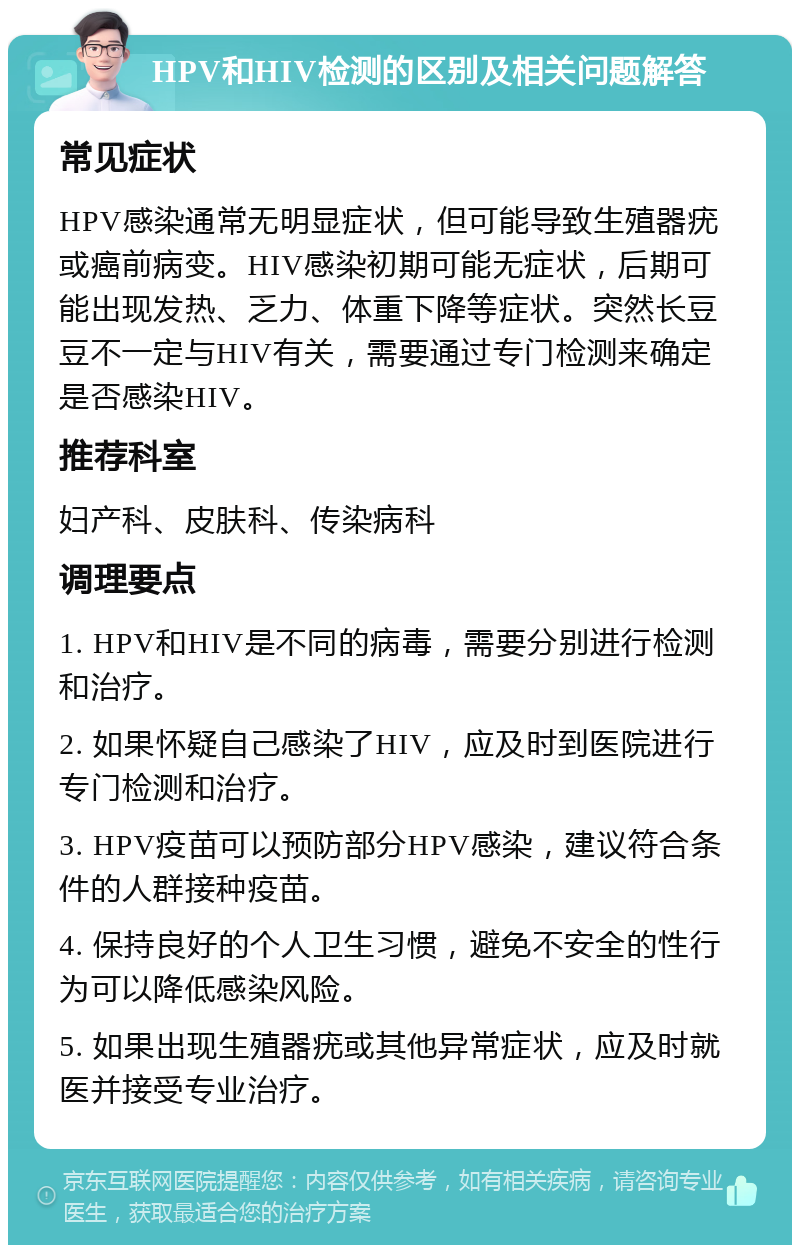 HPV和HIV检测的区别及相关问题解答 常见症状 HPV感染通常无明显症状，但可能导致生殖器疣或癌前病变。HIV感染初期可能无症状，后期可能出现发热、乏力、体重下降等症状。突然长豆豆不一定与HIV有关，需要通过专门检测来确定是否感染HIV。 推荐科室 妇产科、皮肤科、传染病科 调理要点 1. HPV和HIV是不同的病毒，需要分别进行检测和治疗。 2. 如果怀疑自己感染了HIV，应及时到医院进行专门检测和治疗。 3. HPV疫苗可以预防部分HPV感染，建议符合条件的人群接种疫苗。 4. 保持良好的个人卫生习惯，避免不安全的性行为可以降低感染风险。 5. 如果出现生殖器疣或其他异常症状，应及时就医并接受专业治疗。