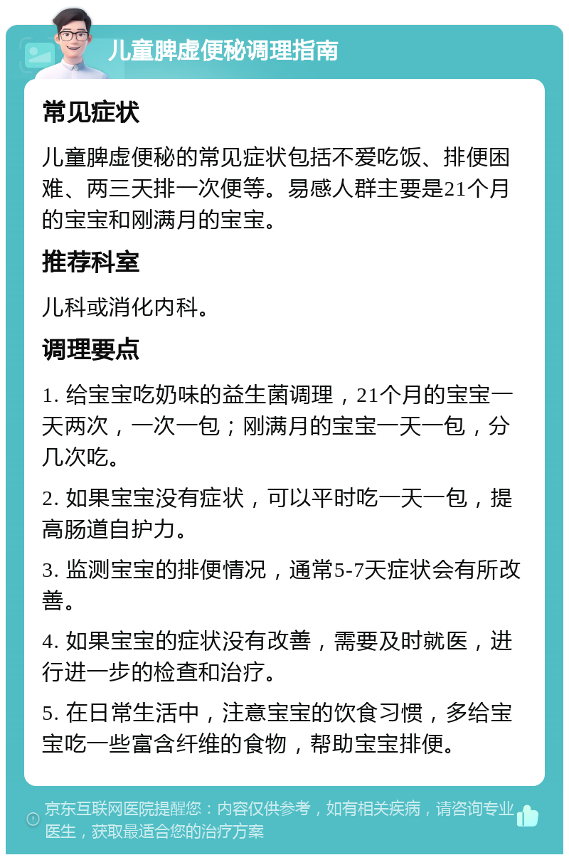 儿童脾虚便秘调理指南 常见症状 儿童脾虚便秘的常见症状包括不爱吃饭、排便困难、两三天排一次便等。易感人群主要是21个月的宝宝和刚满月的宝宝。 推荐科室 儿科或消化内科。 调理要点 1. 给宝宝吃奶味的益生菌调理，21个月的宝宝一天两次，一次一包；刚满月的宝宝一天一包，分几次吃。 2. 如果宝宝没有症状，可以平时吃一天一包，提高肠道自护力。 3. 监测宝宝的排便情况，通常5-7天症状会有所改善。 4. 如果宝宝的症状没有改善，需要及时就医，进行进一步的检查和治疗。 5. 在日常生活中，注意宝宝的饮食习惯，多给宝宝吃一些富含纤维的食物，帮助宝宝排便。