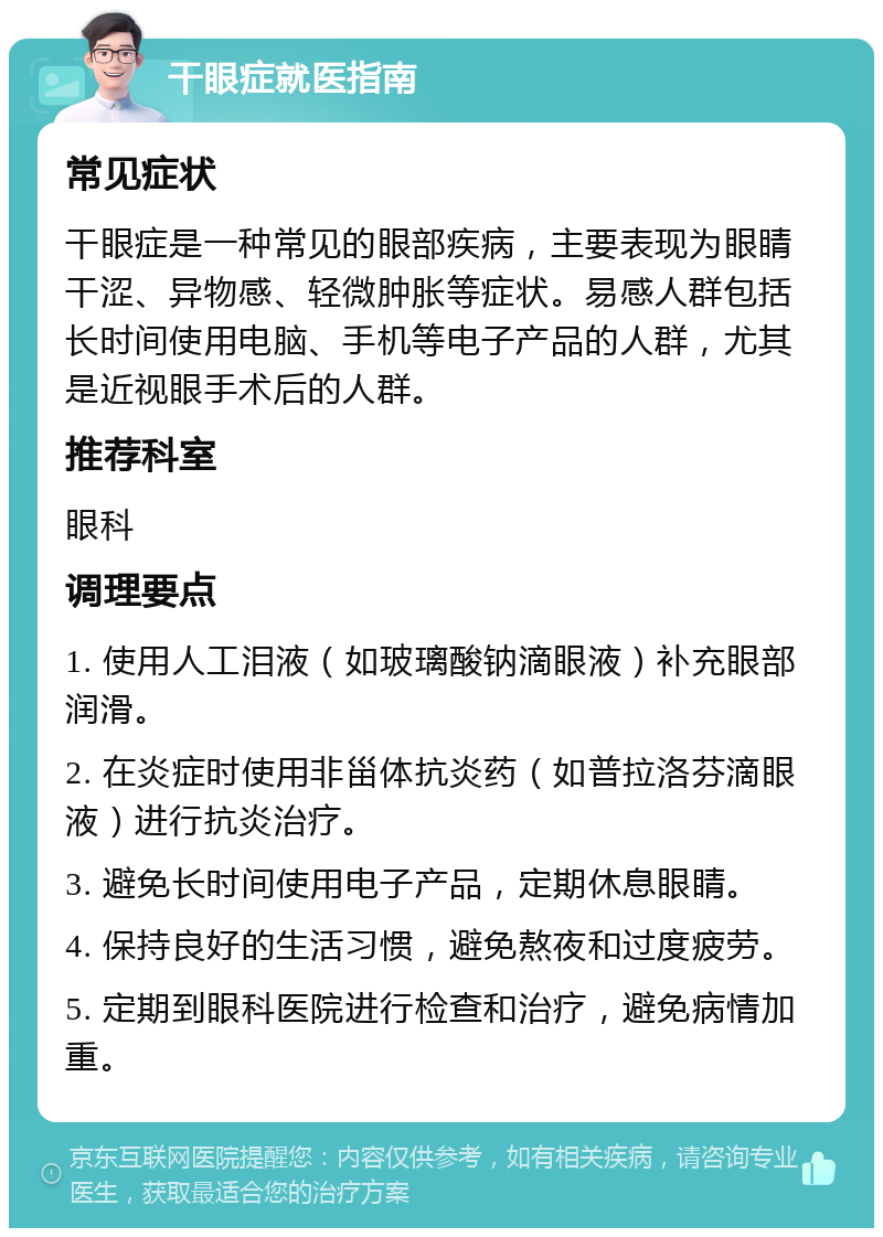 干眼症就医指南 常见症状 干眼症是一种常见的眼部疾病，主要表现为眼睛干涩、异物感、轻微肿胀等症状。易感人群包括长时间使用电脑、手机等电子产品的人群，尤其是近视眼手术后的人群。 推荐科室 眼科 调理要点 1. 使用人工泪液（如玻璃酸钠滴眼液）补充眼部润滑。 2. 在炎症时使用非甾体抗炎药（如普拉洛芬滴眼液）进行抗炎治疗。 3. 避免长时间使用电子产品，定期休息眼睛。 4. 保持良好的生活习惯，避免熬夜和过度疲劳。 5. 定期到眼科医院进行检查和治疗，避免病情加重。