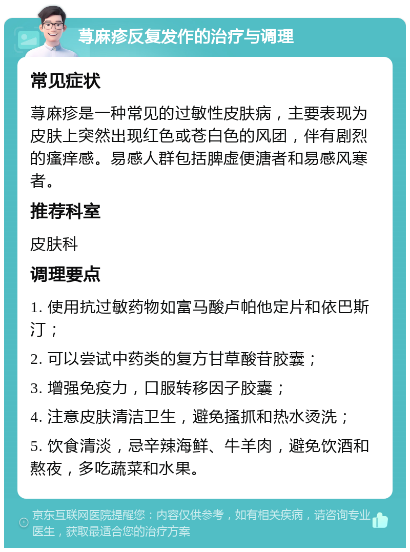 荨麻疹反复发作的治疗与调理 常见症状 荨麻疹是一种常见的过敏性皮肤病，主要表现为皮肤上突然出现红色或苍白色的风团，伴有剧烈的瘙痒感。易感人群包括脾虚便溏者和易感风寒者。 推荐科室 皮肤科 调理要点 1. 使用抗过敏药物如富马酸卢帕他定片和依巴斯汀； 2. 可以尝试中药类的复方甘草酸苷胶囊； 3. 增强免疫力，口服转移因子胶囊； 4. 注意皮肤清洁卫生，避免搔抓和热水烫洗； 5. 饮食清淡，忌辛辣海鲜、牛羊肉，避免饮酒和熬夜，多吃蔬菜和水果。