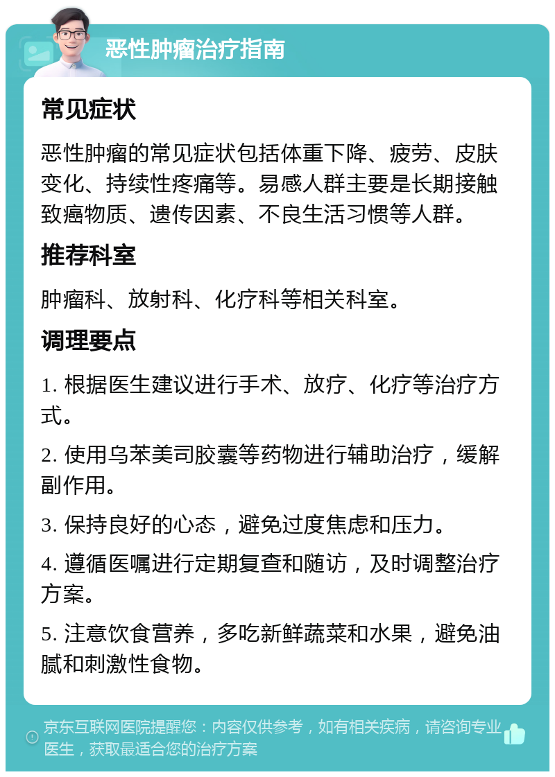 恶性肿瘤治疗指南 常见症状 恶性肿瘤的常见症状包括体重下降、疲劳、皮肤变化、持续性疼痛等。易感人群主要是长期接触致癌物质、遗传因素、不良生活习惯等人群。 推荐科室 肿瘤科、放射科、化疗科等相关科室。 调理要点 1. 根据医生建议进行手术、放疗、化疗等治疗方式。 2. 使用乌苯美司胶囊等药物进行辅助治疗，缓解副作用。 3. 保持良好的心态，避免过度焦虑和压力。 4. 遵循医嘱进行定期复查和随访，及时调整治疗方案。 5. 注意饮食营养，多吃新鲜蔬菜和水果，避免油腻和刺激性食物。