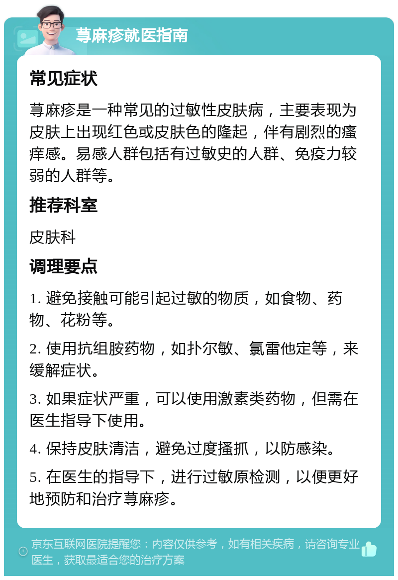 荨麻疹就医指南 常见症状 荨麻疹是一种常见的过敏性皮肤病，主要表现为皮肤上出现红色或皮肤色的隆起，伴有剧烈的瘙痒感。易感人群包括有过敏史的人群、免疫力较弱的人群等。 推荐科室 皮肤科 调理要点 1. 避免接触可能引起过敏的物质，如食物、药物、花粉等。 2. 使用抗组胺药物，如扑尔敏、氯雷他定等，来缓解症状。 3. 如果症状严重，可以使用激素类药物，但需在医生指导下使用。 4. 保持皮肤清洁，避免过度搔抓，以防感染。 5. 在医生的指导下，进行过敏原检测，以便更好地预防和治疗荨麻疹。