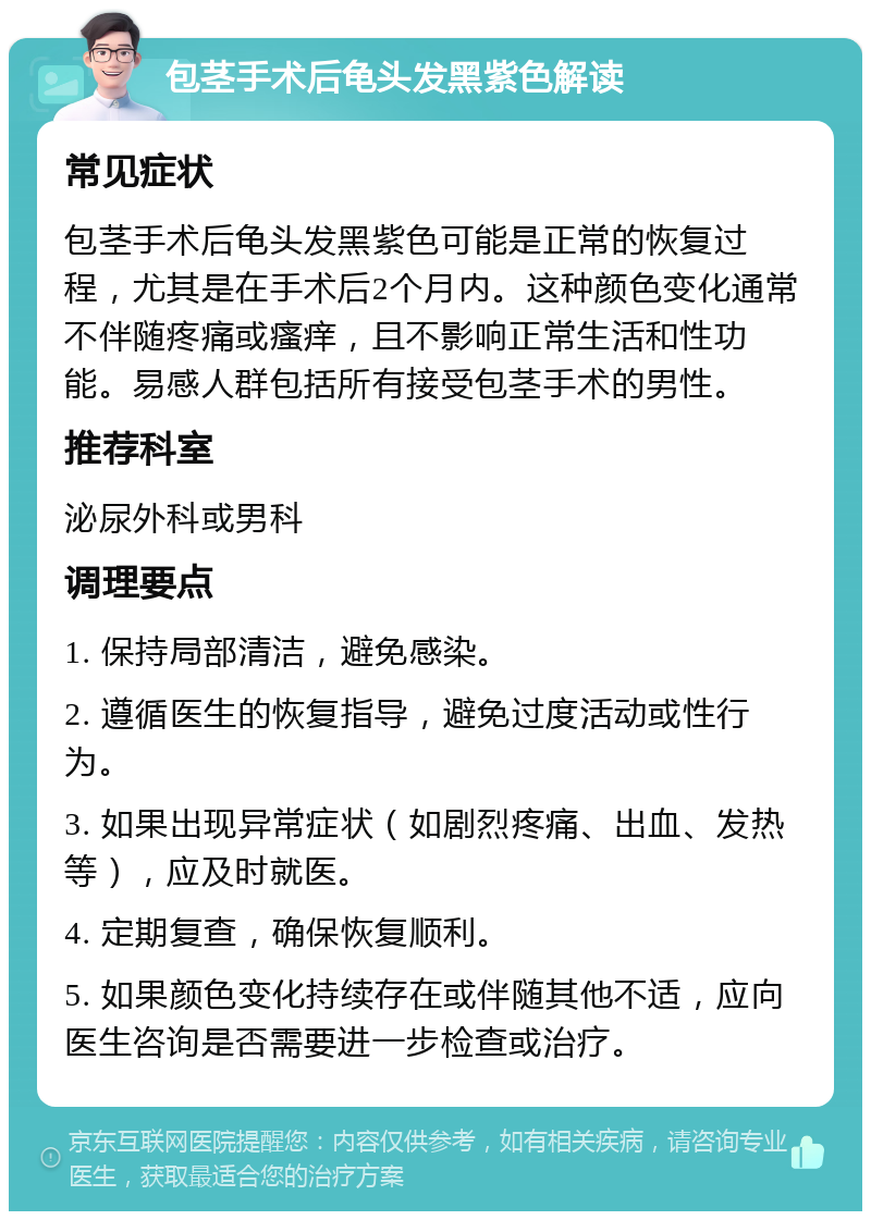 包茎手术后龟头发黑紫色解读 常见症状 包茎手术后龟头发黑紫色可能是正常的恢复过程，尤其是在手术后2个月内。这种颜色变化通常不伴随疼痛或瘙痒，且不影响正常生活和性功能。易感人群包括所有接受包茎手术的男性。 推荐科室 泌尿外科或男科 调理要点 1. 保持局部清洁，避免感染。 2. 遵循医生的恢复指导，避免过度活动或性行为。 3. 如果出现异常症状（如剧烈疼痛、出血、发热等），应及时就医。 4. 定期复查，确保恢复顺利。 5. 如果颜色变化持续存在或伴随其他不适，应向医生咨询是否需要进一步检查或治疗。