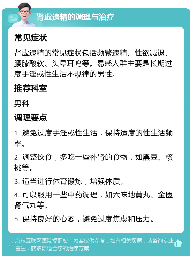 肾虚遗精的调理与治疗 常见症状 肾虚遗精的常见症状包括频繁遗精、性欲减退、腰膝酸软、头晕耳鸣等。易感人群主要是长期过度手淫或性生活不规律的男性。 推荐科室 男科 调理要点 1. 避免过度手淫或性生活，保持适度的性生活频率。 2. 调整饮食，多吃一些补肾的食物，如黑豆、核桃等。 3. 适当进行体育锻炼，增强体质。 4. 可以服用一些中药调理，如六味地黄丸、金匮肾气丸等。 5. 保持良好的心态，避免过度焦虑和压力。