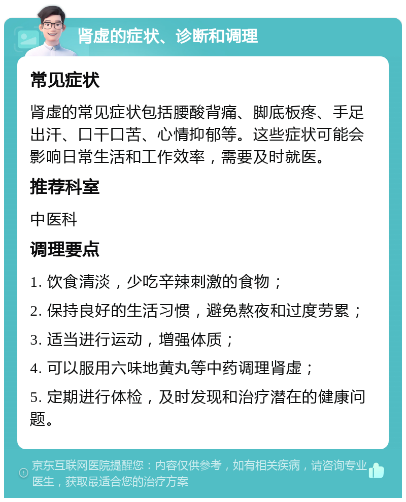 肾虚的症状、诊断和调理 常见症状 肾虚的常见症状包括腰酸背痛、脚底板疼、手足出汗、口干口苦、心情抑郁等。这些症状可能会影响日常生活和工作效率，需要及时就医。 推荐科室 中医科 调理要点 1. 饮食清淡，少吃辛辣刺激的食物； 2. 保持良好的生活习惯，避免熬夜和过度劳累； 3. 适当进行运动，增强体质； 4. 可以服用六味地黄丸等中药调理肾虚； 5. 定期进行体检，及时发现和治疗潜在的健康问题。