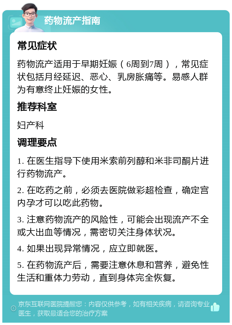 药物流产指南 常见症状 药物流产适用于早期妊娠（6周到7周），常见症状包括月经延迟、恶心、乳房胀痛等。易感人群为有意终止妊娠的女性。 推荐科室 妇产科 调理要点 1. 在医生指导下使用米索前列醇和米非司酮片进行药物流产。 2. 在吃药之前，必须去医院做彩超检查，确定宫内孕才可以吃此药物。 3. 注意药物流产的风险性，可能会出现流产不全或大出血等情况，需密切关注身体状况。 4. 如果出现异常情况，应立即就医。 5. 在药物流产后，需要注意休息和营养，避免性生活和重体力劳动，直到身体完全恢复。