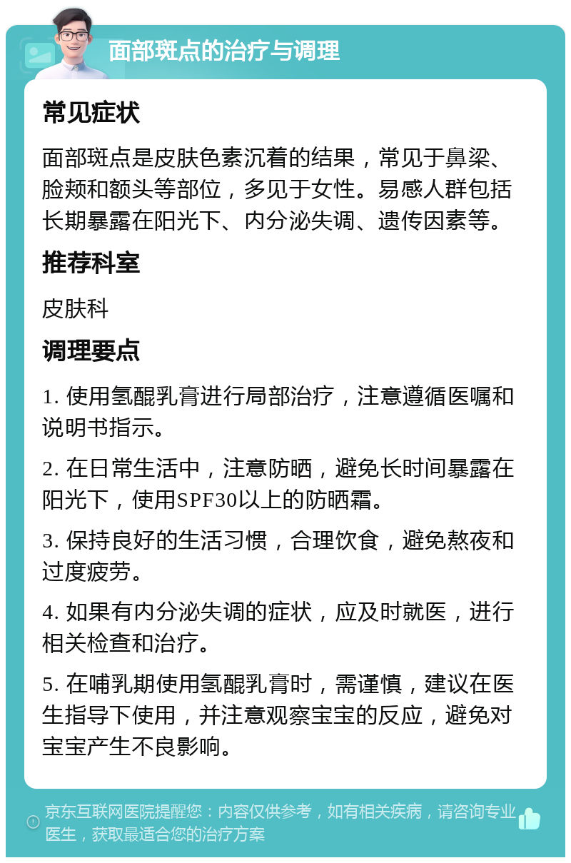 面部斑点的治疗与调理 常见症状 面部斑点是皮肤色素沉着的结果，常见于鼻梁、脸颊和额头等部位，多见于女性。易感人群包括长期暴露在阳光下、内分泌失调、遗传因素等。 推荐科室 皮肤科 调理要点 1. 使用氢醌乳膏进行局部治疗，注意遵循医嘱和说明书指示。 2. 在日常生活中，注意防晒，避免长时间暴露在阳光下，使用SPF30以上的防晒霜。 3. 保持良好的生活习惯，合理饮食，避免熬夜和过度疲劳。 4. 如果有内分泌失调的症状，应及时就医，进行相关检查和治疗。 5. 在哺乳期使用氢醌乳膏时，需谨慎，建议在医生指导下使用，并注意观察宝宝的反应，避免对宝宝产生不良影响。