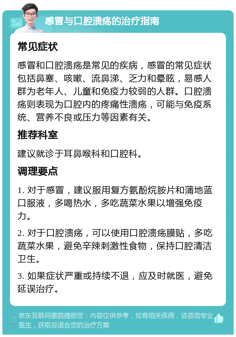 感冒与口腔溃疡的治疗指南 常见症状 感冒和口腔溃疡是常见的疾病，感冒的常见症状包括鼻塞、咳嗽、流鼻涕、乏力和晕眩，易感人群为老年人、儿童和免疫力较弱的人群。口腔溃疡则表现为口腔内的疼痛性溃疡，可能与免疫系统、营养不良或压力等因素有关。 推荐科室 建议就诊于耳鼻喉科和口腔科。 调理要点 1. 对于感冒，建议服用复方氨酚烷胺片和蒲地蓝口服液，多喝热水，多吃蔬菜水果以增强免疫力。 2. 对于口腔溃疡，可以使用口腔溃疡膜贴，多吃蔬菜水果，避免辛辣刺激性食物，保持口腔清洁卫生。 3. 如果症状严重或持续不退，应及时就医，避免延误治疗。