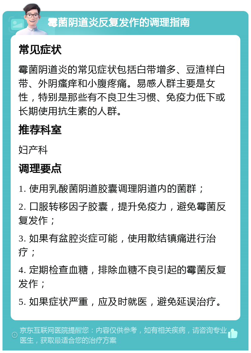 霉菌阴道炎反复发作的调理指南 常见症状 霉菌阴道炎的常见症状包括白带增多、豆渣样白带、外阴瘙痒和小腹疼痛。易感人群主要是女性，特别是那些有不良卫生习惯、免疫力低下或长期使用抗生素的人群。 推荐科室 妇产科 调理要点 1. 使用乳酸菌阴道胶囊调理阴道内的菌群； 2. 口服转移因子胶囊，提升免疫力，避免霉菌反复发作； 3. 如果有盆腔炎症可能，使用散结镇痛进行治疗； 4. 定期检查血糖，排除血糖不良引起的霉菌反复发作； 5. 如果症状严重，应及时就医，避免延误治疗。