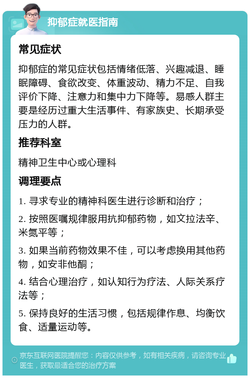 抑郁症就医指南 常见症状 抑郁症的常见症状包括情绪低落、兴趣减退、睡眠障碍、食欲改变、体重波动、精力不足、自我评价下降、注意力和集中力下降等。易感人群主要是经历过重大生活事件、有家族史、长期承受压力的人群。 推荐科室 精神卫生中心或心理科 调理要点 1. 寻求专业的精神科医生进行诊断和治疗； 2. 按照医嘱规律服用抗抑郁药物，如文拉法辛、米氮平等； 3. 如果当前药物效果不佳，可以考虑换用其他药物，如安非他酮； 4. 结合心理治疗，如认知行为疗法、人际关系疗法等； 5. 保持良好的生活习惯，包括规律作息、均衡饮食、适量运动等。