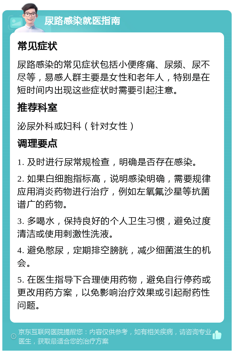 尿路感染就医指南 常见症状 尿路感染的常见症状包括小便疼痛、尿频、尿不尽等，易感人群主要是女性和老年人，特别是在短时间内出现这些症状时需要引起注意。 推荐科室 泌尿外科或妇科（针对女性） 调理要点 1. 及时进行尿常规检查，明确是否存在感染。 2. 如果白细胞指标高，说明感染明确，需要规律应用消炎药物进行治疗，例如左氧氟沙星等抗菌谱广的药物。 3. 多喝水，保持良好的个人卫生习惯，避免过度清洁或使用刺激性洗液。 4. 避免憋尿，定期排空膀胱，减少细菌滋生的机会。 5. 在医生指导下合理使用药物，避免自行停药或更改用药方案，以免影响治疗效果或引起耐药性问题。