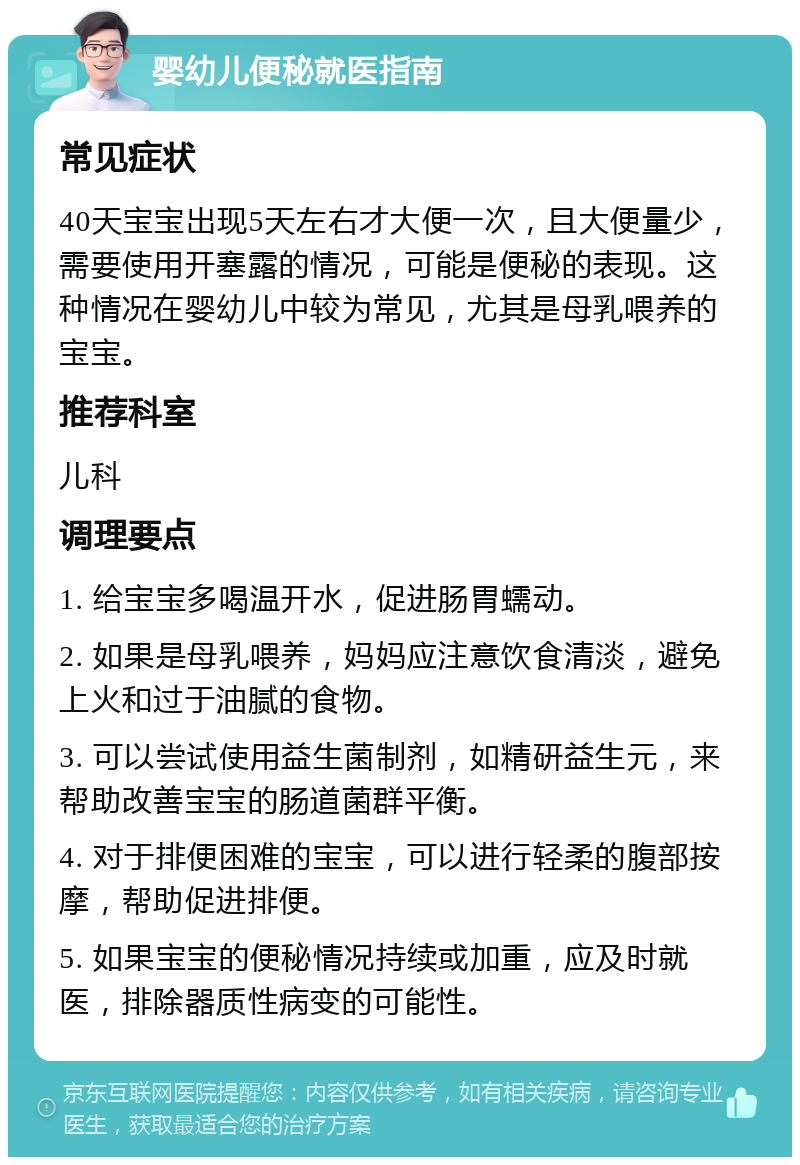 婴幼儿便秘就医指南 常见症状 40天宝宝出现5天左右才大便一次，且大便量少，需要使用开塞露的情况，可能是便秘的表现。这种情况在婴幼儿中较为常见，尤其是母乳喂养的宝宝。 推荐科室 儿科 调理要点 1. 给宝宝多喝温开水，促进肠胃蠕动。 2. 如果是母乳喂养，妈妈应注意饮食清淡，避免上火和过于油腻的食物。 3. 可以尝试使用益生菌制剂，如精研益生元，来帮助改善宝宝的肠道菌群平衡。 4. 对于排便困难的宝宝，可以进行轻柔的腹部按摩，帮助促进排便。 5. 如果宝宝的便秘情况持续或加重，应及时就医，排除器质性病变的可能性。