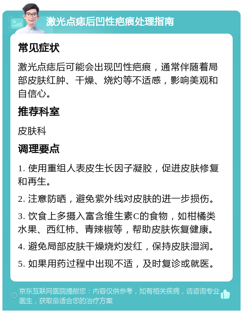 激光点痣后凹性疤痕处理指南 常见症状 激光点痣后可能会出现凹性疤痕，通常伴随着局部皮肤红肿、干燥、烧灼等不适感，影响美观和自信心。 推荐科室 皮肤科 调理要点 1. 使用重组人表皮生长因子凝胶，促进皮肤修复和再生。 2. 注意防晒，避免紫外线对皮肤的进一步损伤。 3. 饮食上多摄入富含维生素C的食物，如柑橘类水果、西红柿、青辣椒等，帮助皮肤恢复健康。 4. 避免局部皮肤干燥烧灼发红，保持皮肤湿润。 5. 如果用药过程中出现不适，及时复诊或就医。