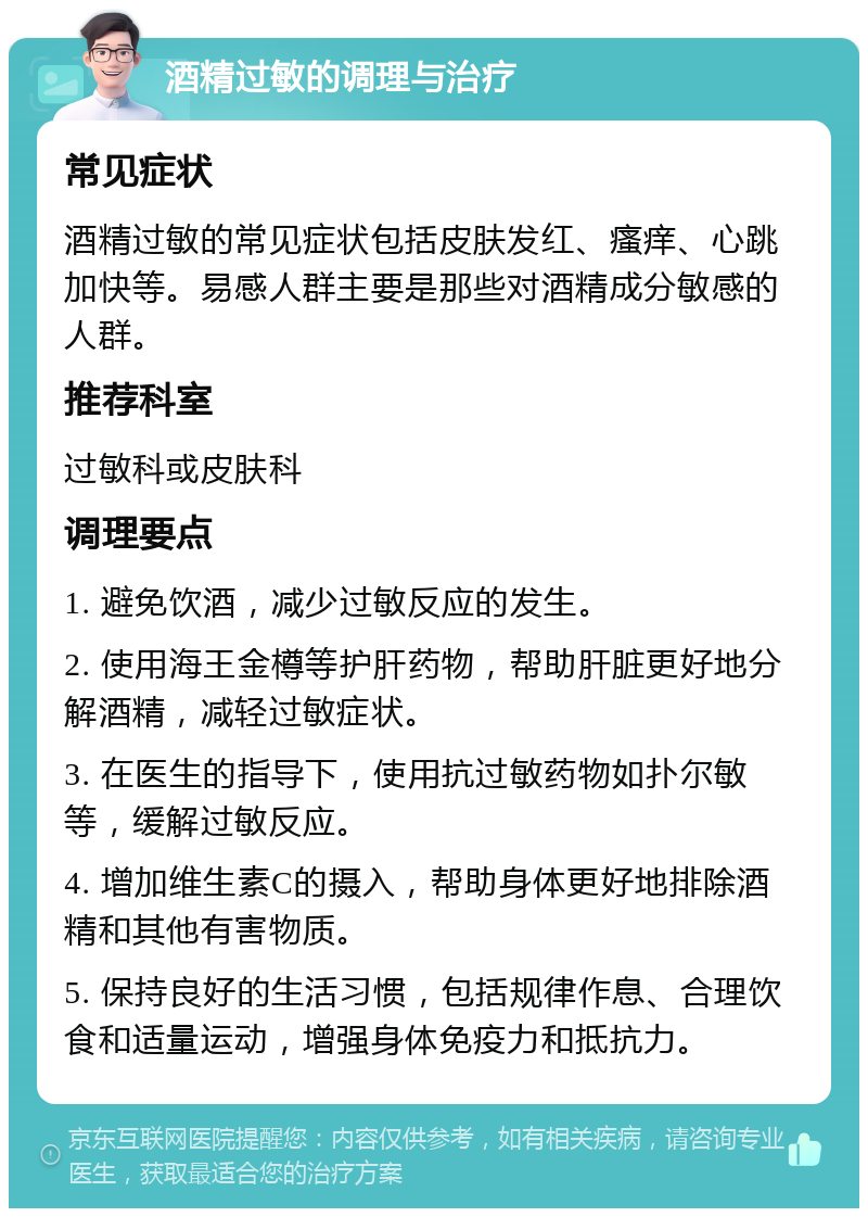 酒精过敏的调理与治疗 常见症状 酒精过敏的常见症状包括皮肤发红、瘙痒、心跳加快等。易感人群主要是那些对酒精成分敏感的人群。 推荐科室 过敏科或皮肤科 调理要点 1. 避免饮酒，减少过敏反应的发生。 2. 使用海王金樽等护肝药物，帮助肝脏更好地分解酒精，减轻过敏症状。 3. 在医生的指导下，使用抗过敏药物如扑尔敏等，缓解过敏反应。 4. 增加维生素C的摄入，帮助身体更好地排除酒精和其他有害物质。 5. 保持良好的生活习惯，包括规律作息、合理饮食和适量运动，增强身体免疫力和抵抗力。