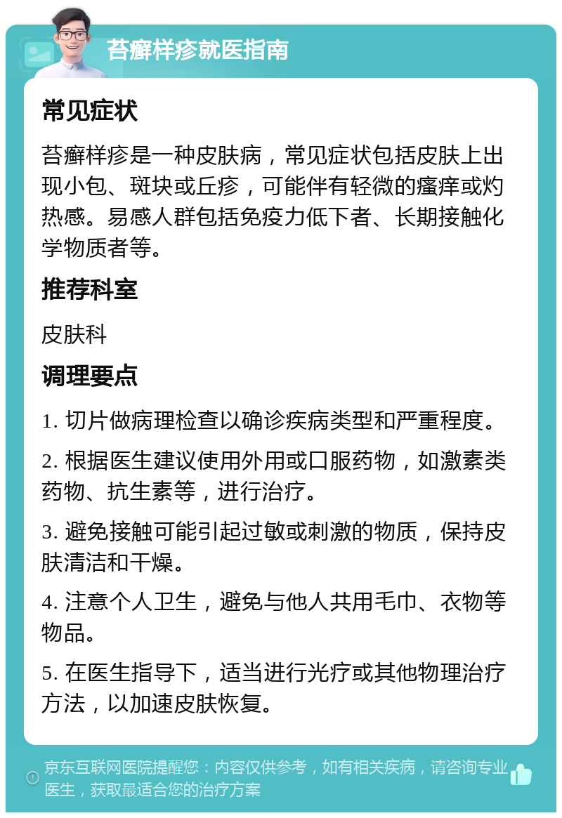 苔癣样疹就医指南 常见症状 苔癣样疹是一种皮肤病，常见症状包括皮肤上出现小包、斑块或丘疹，可能伴有轻微的瘙痒或灼热感。易感人群包括免疫力低下者、长期接触化学物质者等。 推荐科室 皮肤科 调理要点 1. 切片做病理检查以确诊疾病类型和严重程度。 2. 根据医生建议使用外用或口服药物，如激素类药物、抗生素等，进行治疗。 3. 避免接触可能引起过敏或刺激的物质，保持皮肤清洁和干燥。 4. 注意个人卫生，避免与他人共用毛巾、衣物等物品。 5. 在医生指导下，适当进行光疗或其他物理治疗方法，以加速皮肤恢复。