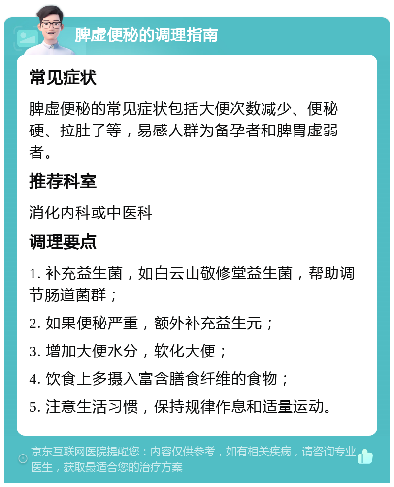 脾虚便秘的调理指南 常见症状 脾虚便秘的常见症状包括大便次数减少、便秘硬、拉肚子等，易感人群为备孕者和脾胃虚弱者。 推荐科室 消化内科或中医科 调理要点 1. 补充益生菌，如白云山敬修堂益生菌，帮助调节肠道菌群； 2. 如果便秘严重，额外补充益生元； 3. 增加大便水分，软化大便； 4. 饮食上多摄入富含膳食纤维的食物； 5. 注意生活习惯，保持规律作息和适量运动。