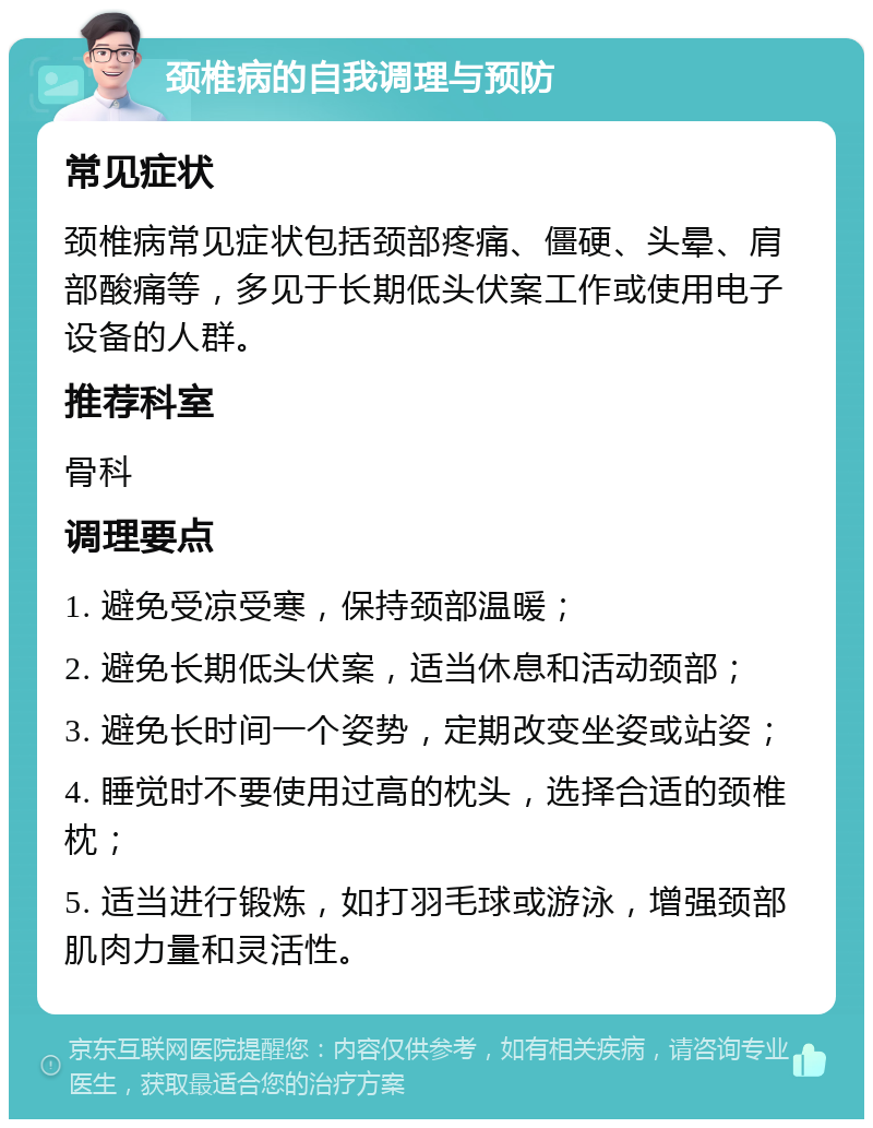 颈椎病的自我调理与预防 常见症状 颈椎病常见症状包括颈部疼痛、僵硬、头晕、肩部酸痛等，多见于长期低头伏案工作或使用电子设备的人群。 推荐科室 骨科 调理要点 1. 避免受凉受寒，保持颈部温暖； 2. 避免长期低头伏案，适当休息和活动颈部； 3. 避免长时间一个姿势，定期改变坐姿或站姿； 4. 睡觉时不要使用过高的枕头，选择合适的颈椎枕； 5. 适当进行锻炼，如打羽毛球或游泳，增强颈部肌肉力量和灵活性。