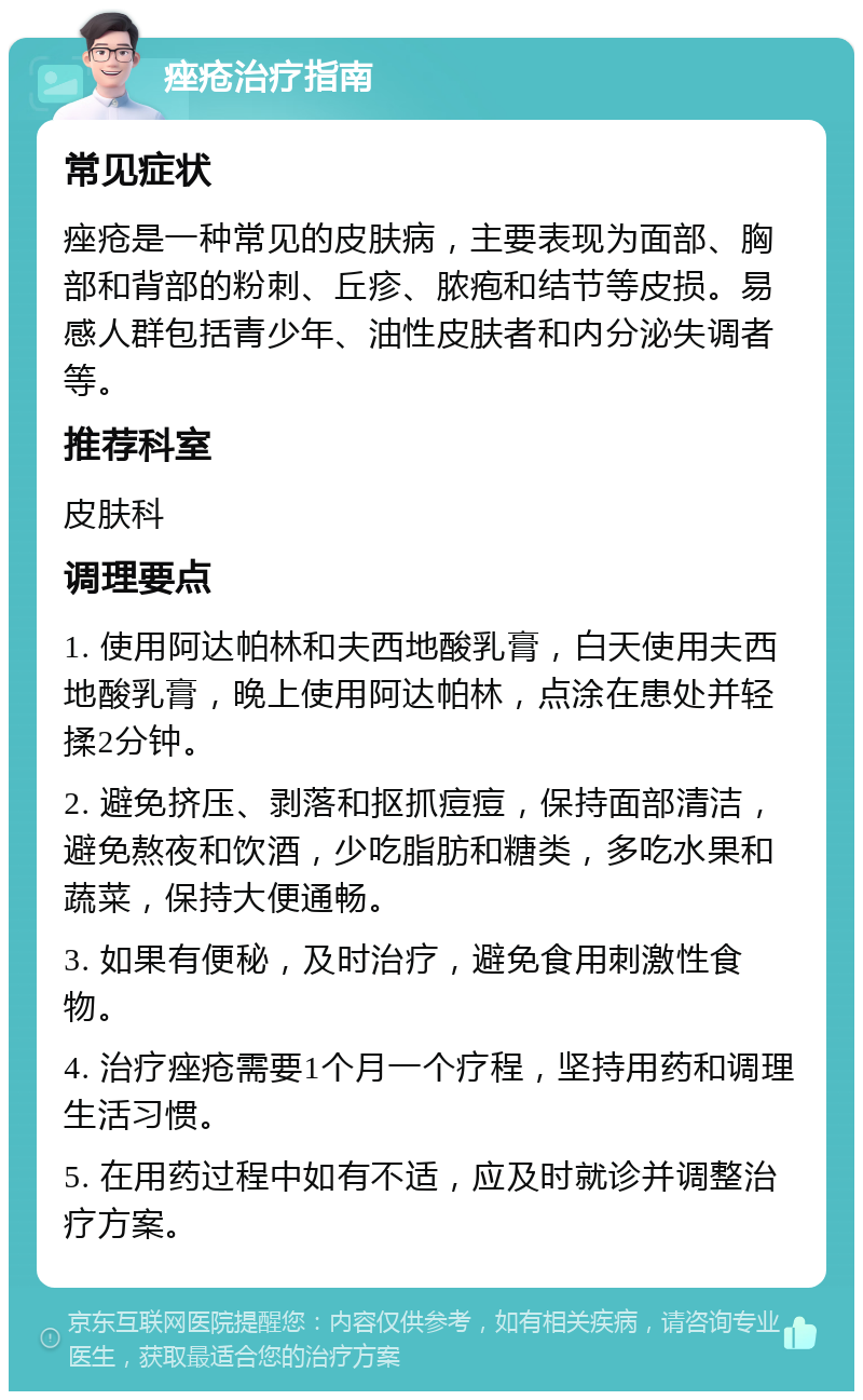 痤疮治疗指南 常见症状 痤疮是一种常见的皮肤病，主要表现为面部、胸部和背部的粉刺、丘疹、脓疱和结节等皮损。易感人群包括青少年、油性皮肤者和内分泌失调者等。 推荐科室 皮肤科 调理要点 1. 使用阿达帕林和夫西地酸乳膏，白天使用夫西地酸乳膏，晚上使用阿达帕林，点涂在患处并轻揉2分钟。 2. 避免挤压、剥落和抠抓痘痘，保持面部清洁，避免熬夜和饮酒，少吃脂肪和糖类，多吃水果和蔬菜，保持大便通畅。 3. 如果有便秘，及时治疗，避免食用刺激性食物。 4. 治疗痤疮需要1个月一个疗程，坚持用药和调理生活习惯。 5. 在用药过程中如有不适，应及时就诊并调整治疗方案。