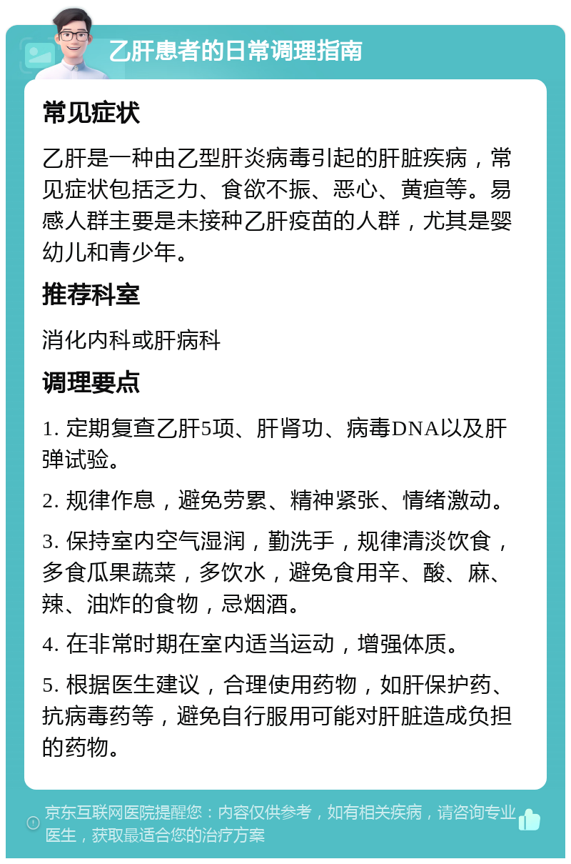 乙肝患者的日常调理指南 常见症状 乙肝是一种由乙型肝炎病毒引起的肝脏疾病，常见症状包括乏力、食欲不振、恶心、黄疸等。易感人群主要是未接种乙肝疫苗的人群，尤其是婴幼儿和青少年。 推荐科室 消化内科或肝病科 调理要点 1. 定期复查乙肝5项、肝肾功、病毒DNA以及肝弹试验。 2. 规律作息，避免劳累、精神紧张、情绪激动。 3. 保持室内空气湿润，勤洗手，规律清淡饮食，多食瓜果蔬菜，多饮水，避免食用辛、酸、麻、辣、油炸的食物，忌烟酒。 4. 在非常时期在室内适当运动，增强体质。 5. 根据医生建议，合理使用药物，如肝保护药、抗病毒药等，避免自行服用可能对肝脏造成负担的药物。