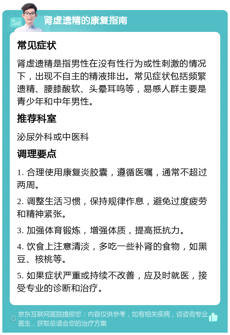 肾虚遗精的康复指南 常见症状 肾虚遗精是指男性在没有性行为或性刺激的情况下，出现不自主的精液排出。常见症状包括频繁遗精、腰膝酸软、头晕耳鸣等，易感人群主要是青少年和中年男性。 推荐科室 泌尿外科或中医科 调理要点 1. 合理使用康复炎胶囊，遵循医嘱，通常不超过两周。 2. 调整生活习惯，保持规律作息，避免过度疲劳和精神紧张。 3. 加强体育锻炼，增强体质，提高抵抗力。 4. 饮食上注意清淡，多吃一些补肾的食物，如黑豆、核桃等。 5. 如果症状严重或持续不改善，应及时就医，接受专业的诊断和治疗。