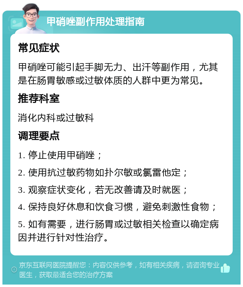 甲硝唑副作用处理指南 常见症状 甲硝唑可能引起手脚无力、出汗等副作用，尤其是在肠胃敏感或过敏体质的人群中更为常见。 推荐科室 消化内科或过敏科 调理要点 1. 停止使用甲硝唑； 2. 使用抗过敏药物如扑尔敏或氯雷他定； 3. 观察症状变化，若无改善请及时就医； 4. 保持良好休息和饮食习惯，避免刺激性食物； 5. 如有需要，进行肠胃或过敏相关检查以确定病因并进行针对性治疗。