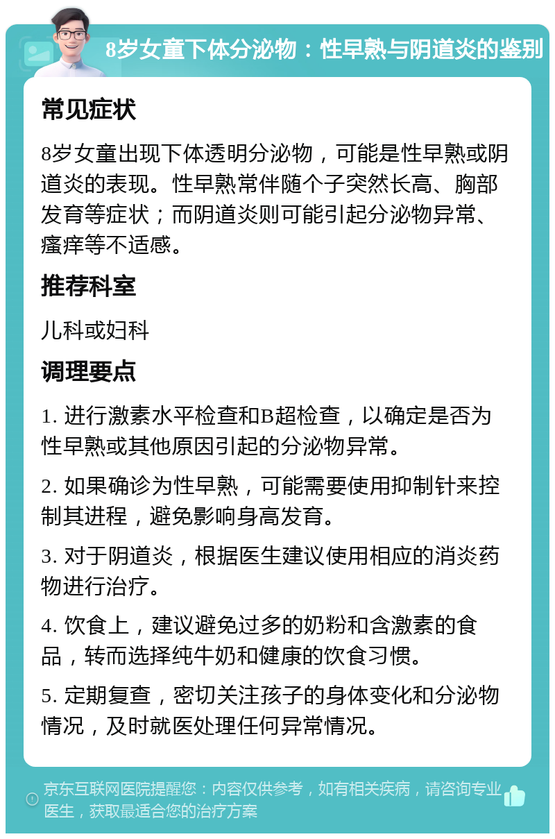 8岁女童下体分泌物：性早熟与阴道炎的鉴别 常见症状 8岁女童出现下体透明分泌物，可能是性早熟或阴道炎的表现。性早熟常伴随个子突然长高、胸部发育等症状；而阴道炎则可能引起分泌物异常、瘙痒等不适感。 推荐科室 儿科或妇科 调理要点 1. 进行激素水平检查和B超检查，以确定是否为性早熟或其他原因引起的分泌物异常。 2. 如果确诊为性早熟，可能需要使用抑制针来控制其进程，避免影响身高发育。 3. 对于阴道炎，根据医生建议使用相应的消炎药物进行治疗。 4. 饮食上，建议避免过多的奶粉和含激素的食品，转而选择纯牛奶和健康的饮食习惯。 5. 定期复查，密切关注孩子的身体变化和分泌物情况，及时就医处理任何异常情况。