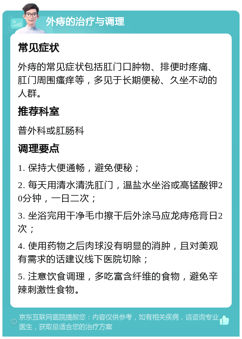 外痔的治疗与调理 常见症状 外痔的常见症状包括肛门口肿物、排便时疼痛、肛门周围瘙痒等，多见于长期便秘、久坐不动的人群。 推荐科室 普外科或肛肠科 调理要点 1. 保持大便通畅，避免便秘； 2. 每天用清水清洗肛门，温盐水坐浴或高锰酸钾20分钟，一日二次； 3. 坐浴完用干净毛巾擦干后外涂马应龙痔疮膏日2次； 4. 使用药物之后肉球没有明显的消肿，且对美观有需求的话建议线下医院切除； 5. 注意饮食调理，多吃富含纤维的食物，避免辛辣刺激性食物。