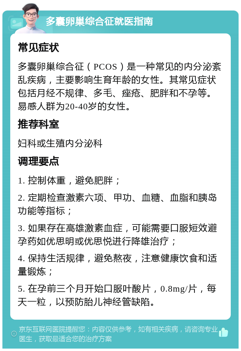 多囊卵巢综合征就医指南 常见症状 多囊卵巢综合征（PCOS）是一种常见的内分泌紊乱疾病，主要影响生育年龄的女性。其常见症状包括月经不规律、多毛、痤疮、肥胖和不孕等。易感人群为20-40岁的女性。 推荐科室 妇科或生殖内分泌科 调理要点 1. 控制体重，避免肥胖； 2. 定期检查激素六项、甲功、血糖、血脂和胰岛功能等指标； 3. 如果存在高雄激素血症，可能需要口服短效避孕药如优思明或优思悦进行降雄治疗； 4. 保持生活规律，避免熬夜，注意健康饮食和适量锻炼； 5. 在孕前三个月开始口服叶酸片，0.8mg/片，每天一粒，以预防胎儿神经管缺陷。