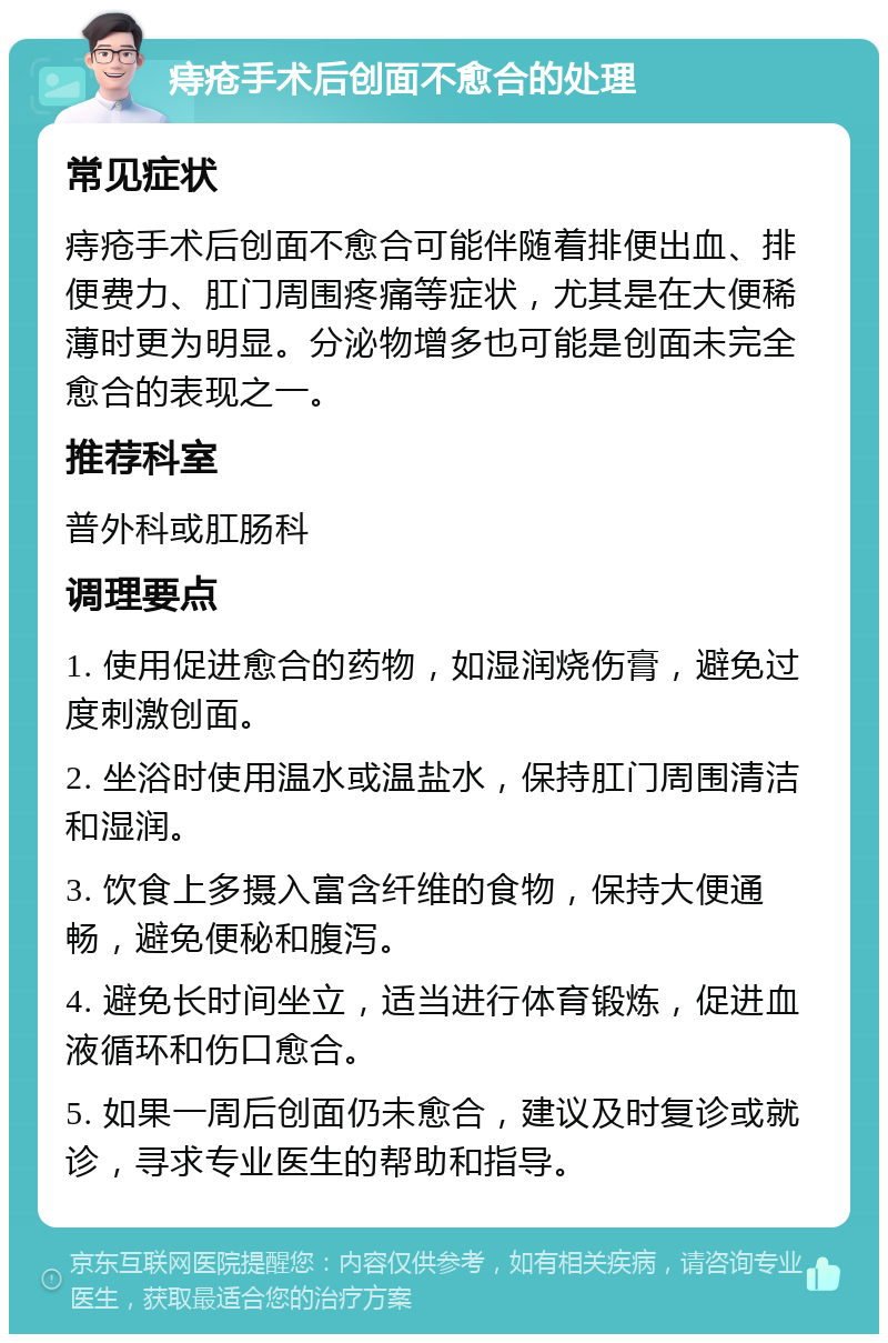 痔疮手术后创面不愈合的处理 常见症状 痔疮手术后创面不愈合可能伴随着排便出血、排便费力、肛门周围疼痛等症状，尤其是在大便稀薄时更为明显。分泌物增多也可能是创面未完全愈合的表现之一。 推荐科室 普外科或肛肠科 调理要点 1. 使用促进愈合的药物，如湿润烧伤膏，避免过度刺激创面。 2. 坐浴时使用温水或温盐水，保持肛门周围清洁和湿润。 3. 饮食上多摄入富含纤维的食物，保持大便通畅，避免便秘和腹泻。 4. 避免长时间坐立，适当进行体育锻炼，促进血液循环和伤口愈合。 5. 如果一周后创面仍未愈合，建议及时复诊或就诊，寻求专业医生的帮助和指导。