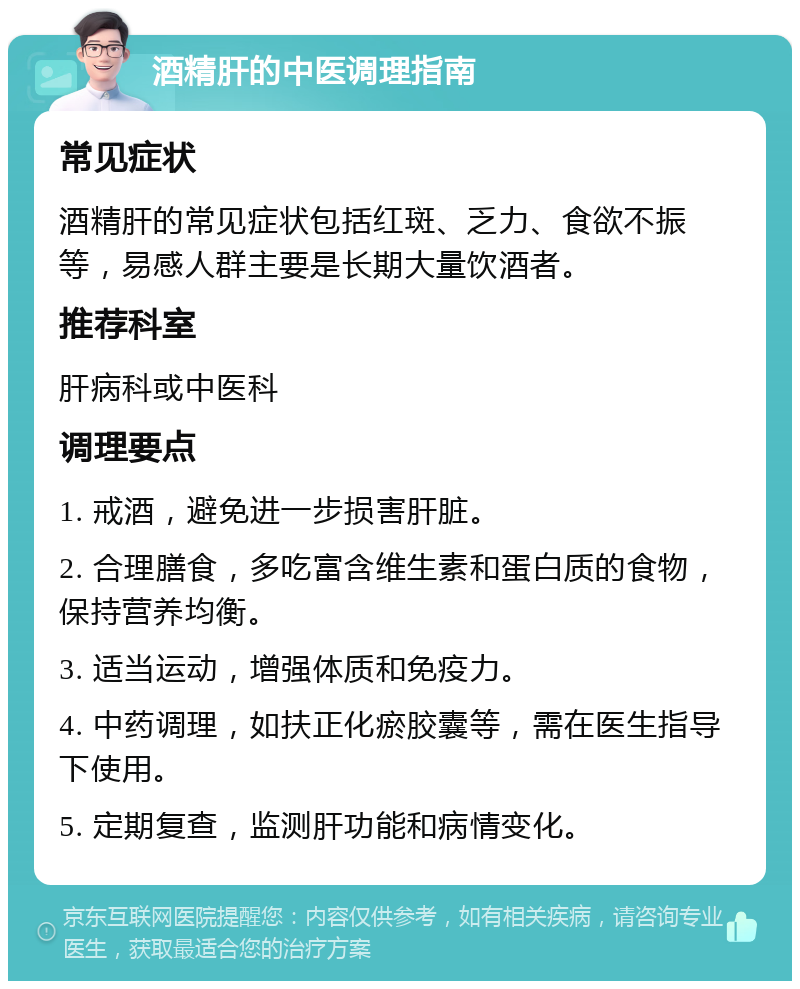 酒精肝的中医调理指南 常见症状 酒精肝的常见症状包括红斑、乏力、食欲不振等，易感人群主要是长期大量饮酒者。 推荐科室 肝病科或中医科 调理要点 1. 戒酒，避免进一步损害肝脏。 2. 合理膳食，多吃富含维生素和蛋白质的食物，保持营养均衡。 3. 适当运动，增强体质和免疫力。 4. 中药调理，如扶正化瘀胶囊等，需在医生指导下使用。 5. 定期复查，监测肝功能和病情变化。