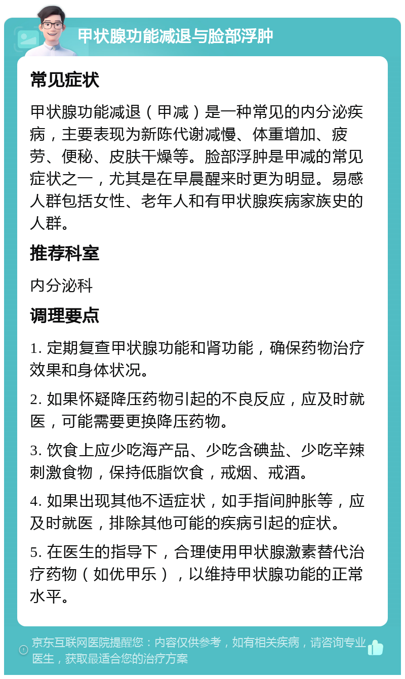 甲状腺功能减退与脸部浮肿 常见症状 甲状腺功能减退（甲减）是一种常见的内分泌疾病，主要表现为新陈代谢减慢、体重增加、疲劳、便秘、皮肤干燥等。脸部浮肿是甲减的常见症状之一，尤其是在早晨醒来时更为明显。易感人群包括女性、老年人和有甲状腺疾病家族史的人群。 推荐科室 内分泌科 调理要点 1. 定期复查甲状腺功能和肾功能，确保药物治疗效果和身体状况。 2. 如果怀疑降压药物引起的不良反应，应及时就医，可能需要更换降压药物。 3. 饮食上应少吃海产品、少吃含碘盐、少吃辛辣刺激食物，保持低脂饮食，戒烟、戒酒。 4. 如果出现其他不适症状，如手指间肿胀等，应及时就医，排除其他可能的疾病引起的症状。 5. 在医生的指导下，合理使用甲状腺激素替代治疗药物（如优甲乐），以维持甲状腺功能的正常水平。