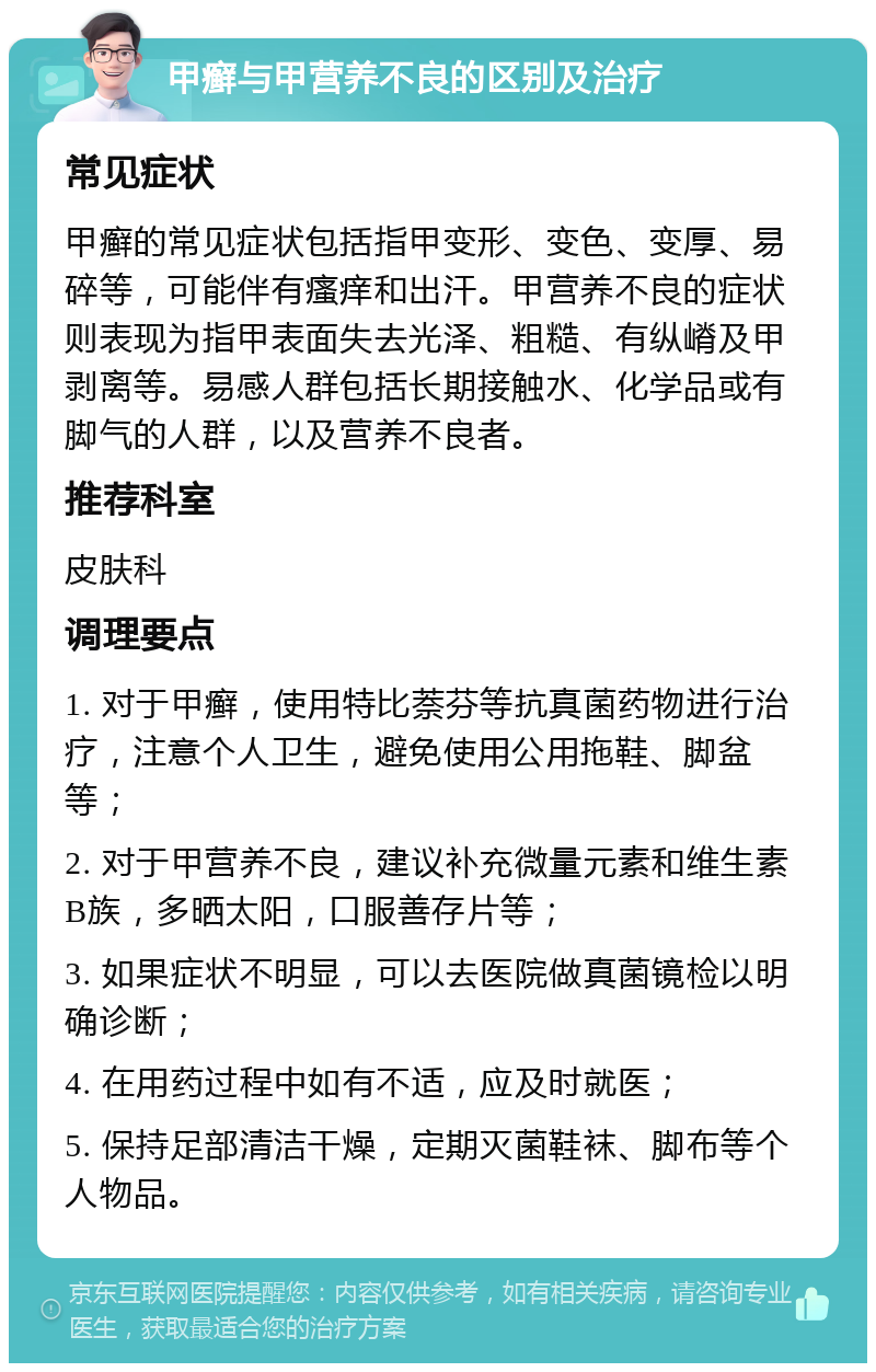 甲癣与甲营养不良的区别及治疗 常见症状 甲癣的常见症状包括指甲变形、变色、变厚、易碎等，可能伴有瘙痒和出汗。甲营养不良的症状则表现为指甲表面失去光泽、粗糙、有纵嵴及甲剥离等。易感人群包括长期接触水、化学品或有脚气的人群，以及营养不良者。 推荐科室 皮肤科 调理要点 1. 对于甲癣，使用特比萘芬等抗真菌药物进行治疗，注意个人卫生，避免使用公用拖鞋、脚盆等； 2. 对于甲营养不良，建议补充微量元素和维生素B族，多晒太阳，口服善存片等； 3. 如果症状不明显，可以去医院做真菌镜检以明确诊断； 4. 在用药过程中如有不适，应及时就医； 5. 保持足部清洁干燥，定期灭菌鞋袜、脚布等个人物品。