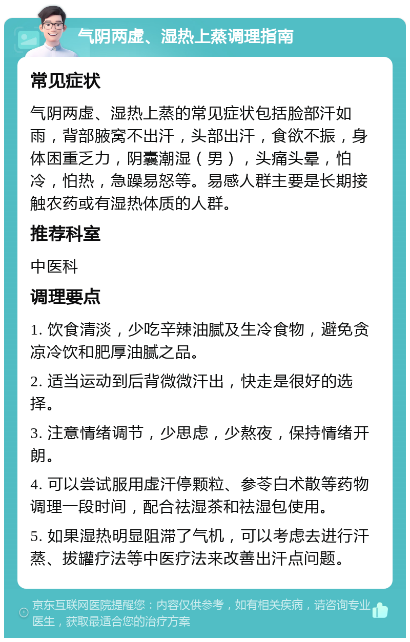 气阴两虚、湿热上蒸调理指南 常见症状 气阴两虚、湿热上蒸的常见症状包括脸部汗如雨，背部腋窝不出汗，头部出汗，食欲不振，身体困重乏力，阴囊潮湿（男），头痛头晕，怕冷，怕热，急躁易怒等。易感人群主要是长期接触农药或有湿热体质的人群。 推荐科室 中医科 调理要点 1. 饮食清淡，少吃辛辣油腻及生冷食物，避免贪凉冷饮和肥厚油腻之品。 2. 适当运动到后背微微汗出，快走是很好的选择。 3. 注意情绪调节，少思虑，少熬夜，保持情绪开朗。 4. 可以尝试服用虚汗停颗粒、参苓白术散等药物调理一段时间，配合祛湿茶和祛湿包使用。 5. 如果湿热明显阻滞了气机，可以考虑去进行汗蒸、拔罐疗法等中医疗法来改善出汗点问题。