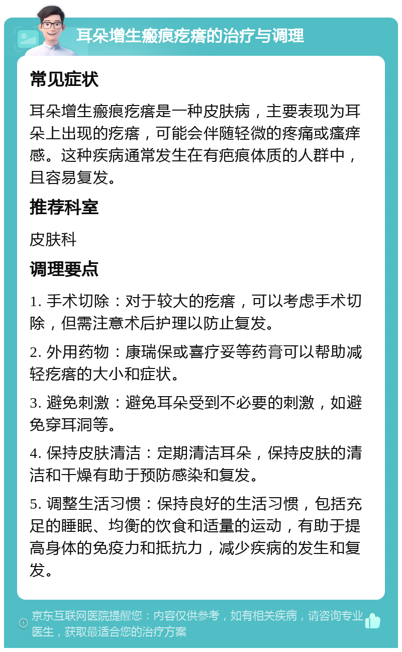 耳朵增生瘢痕疙瘩的治疗与调理 常见症状 耳朵增生瘢痕疙瘩是一种皮肤病，主要表现为耳朵上出现的疙瘩，可能会伴随轻微的疼痛或瘙痒感。这种疾病通常发生在有疤痕体质的人群中，且容易复发。 推荐科室 皮肤科 调理要点 1. 手术切除：对于较大的疙瘩，可以考虑手术切除，但需注意术后护理以防止复发。 2. 外用药物：康瑞保或喜疗妥等药膏可以帮助减轻疙瘩的大小和症状。 3. 避免刺激：避免耳朵受到不必要的刺激，如避免穿耳洞等。 4. 保持皮肤清洁：定期清洁耳朵，保持皮肤的清洁和干燥有助于预防感染和复发。 5. 调整生活习惯：保持良好的生活习惯，包括充足的睡眠、均衡的饮食和适量的运动，有助于提高身体的免疫力和抵抗力，减少疾病的发生和复发。