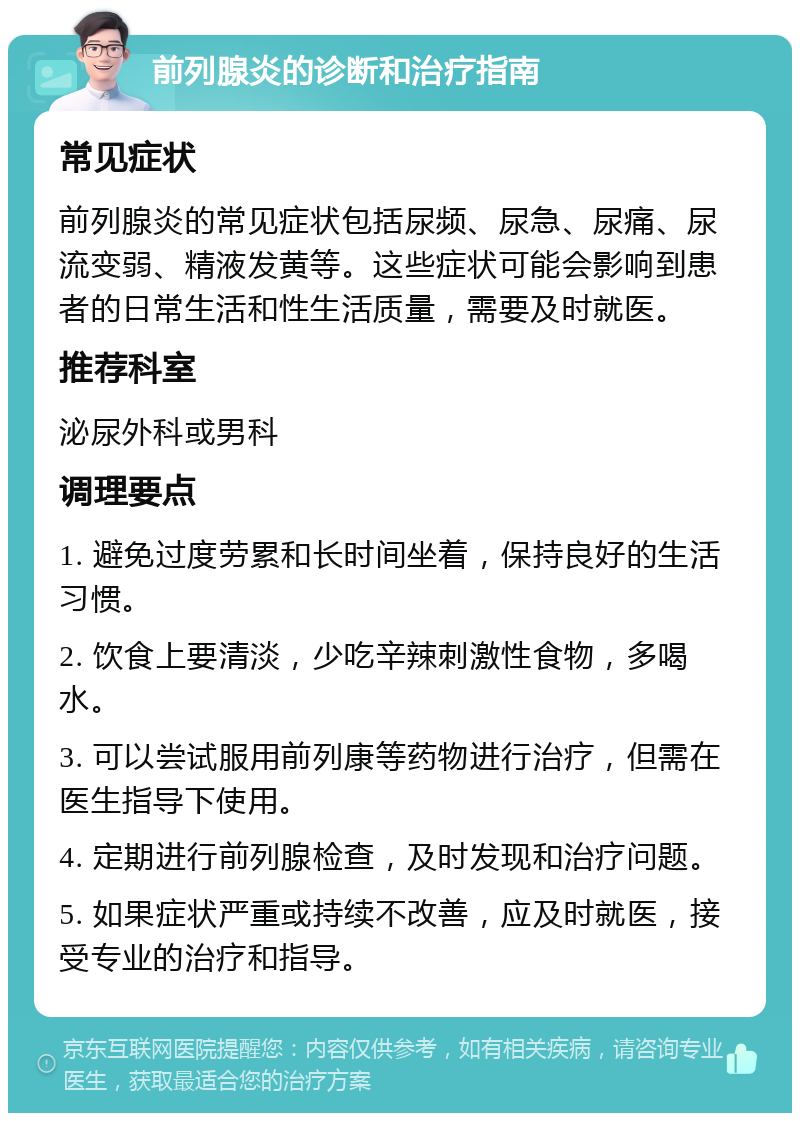 前列腺炎的诊断和治疗指南 常见症状 前列腺炎的常见症状包括尿频、尿急、尿痛、尿流变弱、精液发黄等。这些症状可能会影响到患者的日常生活和性生活质量，需要及时就医。 推荐科室 泌尿外科或男科 调理要点 1. 避免过度劳累和长时间坐着，保持良好的生活习惯。 2. 饮食上要清淡，少吃辛辣刺激性食物，多喝水。 3. 可以尝试服用前列康等药物进行治疗，但需在医生指导下使用。 4. 定期进行前列腺检查，及时发现和治疗问题。 5. 如果症状严重或持续不改善，应及时就医，接受专业的治疗和指导。