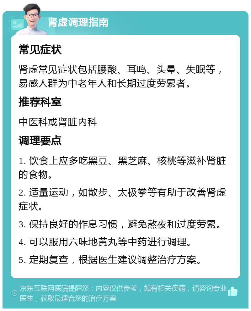 肾虚调理指南 常见症状 肾虚常见症状包括腰酸、耳鸣、头晕、失眠等，易感人群为中老年人和长期过度劳累者。 推荐科室 中医科或肾脏内科 调理要点 1. 饮食上应多吃黑豆、黑芝麻、核桃等滋补肾脏的食物。 2. 适量运动，如散步、太极拳等有助于改善肾虚症状。 3. 保持良好的作息习惯，避免熬夜和过度劳累。 4. 可以服用六味地黄丸等中药进行调理。 5. 定期复查，根据医生建议调整治疗方案。