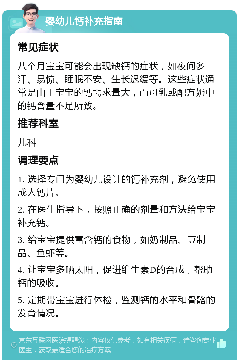 婴幼儿钙补充指南 常见症状 八个月宝宝可能会出现缺钙的症状，如夜间多汗、易惊、睡眠不安、生长迟缓等。这些症状通常是由于宝宝的钙需求量大，而母乳或配方奶中的钙含量不足所致。 推荐科室 儿科 调理要点 1. 选择专门为婴幼儿设计的钙补充剂，避免使用成人钙片。 2. 在医生指导下，按照正确的剂量和方法给宝宝补充钙。 3. 给宝宝提供富含钙的食物，如奶制品、豆制品、鱼虾等。 4. 让宝宝多晒太阳，促进维生素D的合成，帮助钙的吸收。 5. 定期带宝宝进行体检，监测钙的水平和骨骼的发育情况。