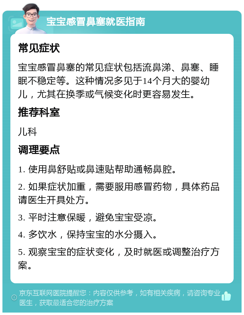 宝宝感冒鼻塞就医指南 常见症状 宝宝感冒鼻塞的常见症状包括流鼻涕、鼻塞、睡眠不稳定等。这种情况多见于14个月大的婴幼儿，尤其在换季或气候变化时更容易发生。 推荐科室 儿科 调理要点 1. 使用鼻舒贴或鼻速贴帮助通畅鼻腔。 2. 如果症状加重，需要服用感冒药物，具体药品请医生开具处方。 3. 平时注意保暖，避免宝宝受凉。 4. 多饮水，保持宝宝的水分摄入。 5. 观察宝宝的症状变化，及时就医或调整治疗方案。