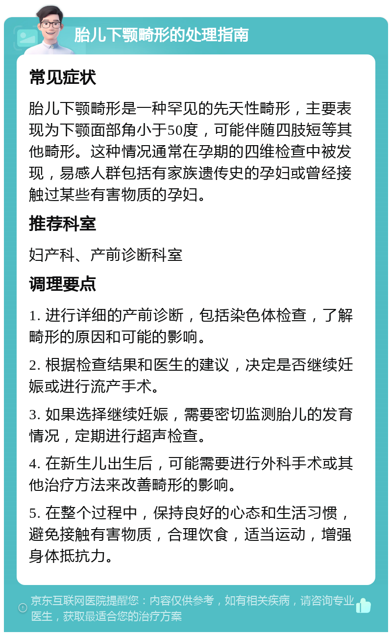 胎儿下颚畸形的处理指南 常见症状 胎儿下颚畸形是一种罕见的先天性畸形，主要表现为下颚面部角小于50度，可能伴随四肢短等其他畸形。这种情况通常在孕期的四维检查中被发现，易感人群包括有家族遗传史的孕妇或曾经接触过某些有害物质的孕妇。 推荐科室 妇产科、产前诊断科室 调理要点 1. 进行详细的产前诊断，包括染色体检查，了解畸形的原因和可能的影响。 2. 根据检查结果和医生的建议，决定是否继续妊娠或进行流产手术。 3. 如果选择继续妊娠，需要密切监测胎儿的发育情况，定期进行超声检查。 4. 在新生儿出生后，可能需要进行外科手术或其他治疗方法来改善畸形的影响。 5. 在整个过程中，保持良好的心态和生活习惯，避免接触有害物质，合理饮食，适当运动，增强身体抵抗力。